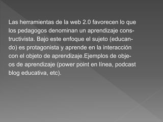 Las herramientas de la web 2.0 favorecen lo que
los pedagogos denominan un aprendizaje cons-
tructivista. Bajo este enfoque el sujeto (educan-
do) es protagonista y aprende en la interacción
con el objeto de aprendizaje.Ejemplos de obje-
os de aprendizaje (power point en línea, podcast
blog educativa, etc).
 