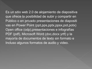 Es un sitio web 2.0 de alojamiento de diapositiva
que ofrece la posibilidad de subir y compartir en
Público o en privado presentaciones de diapositi
vas en Power Point (ppt,pps,pptx,ppsx,pot,potx)
Open office (odp),presentaciones e infografías
PDF (pdf), Microsoft Word (doc,docx yrtf) y la
mayoría de documentos de texto sin formato e
Incluso algunos formatos de audio y video.
 