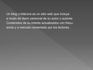 Un blog o bitácora es un sitio web que incluye
a modo de diario personal de su autor o autores
Contenidos de su interés actualizados con frecu-
encia y a menudo comentado por los lectores.
 