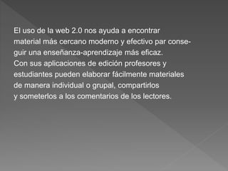 El uso de la web 2.0 nos ayuda a encontrar
material más cercano moderno y efectivo par conse-
guir una enseñanza-aprendizaje más eficaz.
Con sus aplicaciones de edición profesores y
estudiantes pueden elaborar fácilmente materiales
de manera individual o grupal, compartirlos
y someterlos a los comentarios de los lectores.
 