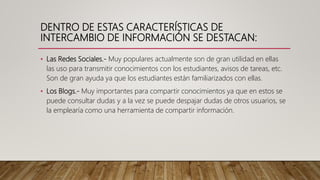 DENTRO DE ESTAS CARACTERÍSTICAS DE
INTERCAMBIO DE INFORMACIÓN SE DESTACAN:
• Las Redes Sociales.- Muy populares actualmente son de gran utilidad en ellas
las uso para transmitir conocimientos con los estudiantes, avisos de tareas, etc.
Son de gran ayuda ya que los estudiantes están familiarizados con ellas.
• Los Blogs.- Muy importantes para compartir conocimientos ya que en estos se
puede consultar dudas y a la vez se puede despajar dudas de otros usuarios, se
la emplearía como una herramienta de compartir información.
 