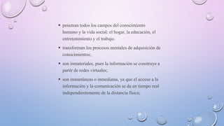  penetran todos los campos del conocimiento
humano y la vida social: el hogar, la educación, el
entretenimiento y el trabajo.
 transforman los procesos mentales de adquisición de
conocimientos;
 son inmateriales, pues la información se construye a
partir de redes virtuales;
 son instantáneas o inmediatas, ya que el acceso a la
información y la comunicación se da en tiempo real
independientemente de la distancia física;
 