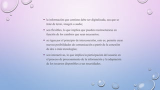  la información que contiene debe ser digitalizada, sea que se
trate de texto, imagen o audio;
 son flexibles, lo que implica que pueden reestructurarse en
función de los cambios que sean necesarios;
 se rigen por el principio de interconexión, esto es, permite crear
nuevas posibilidades de comunicación a partir de la conexión
de dos o más tecnologías;
 son interactivas, lo que implica la participación del usuario en
el proceso de procesamiento de la información y la adaptación
de los recursos disponibles a sus necesidades.
 