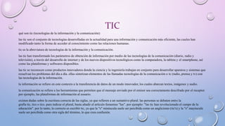 TIC
qué son tic (tecnologías de la información y la comunicación):
las tic son el conjunto de tecnologías desarrolladas en la actualidad para una información y comunicación más eficiente, las cuales han
modificado tanto la forma de acceder al conocimiento como las relaciones humanas.
tic es la abreviatura de tecnologías de la información y la comunicación.
las tic han transformado los parámetros de obtención de información por medio de las tecnologías de la comunicación (diario, radio y
televisión), a través del desarrollo de internet y de los nuevos dispositivos tecnológicos como la computadora, la tableta y el smartphone, así
como las plataformas y softwares disponibles.
las tic se reconocen como productos innovadores donde la ciencia y la ingeniería trabajan en conjunto para desarrollar aparatos y sistemas que
resuelvan los problemas del día a día. ellas sintetizan elementos de las llamadas tecnologías de la comunicación o tc (radio, prensa y tv) con
las tecnologías de la información.
la información se refiere en este contexto a la transferencia de datos de un modo innovador, los cuales abarcan textos, imágenes y audio.
la comunicación se refiere a las herramientas que permiten que el mensaje enviado por el emisor sea correctamente descifrado por el receptor.
por ejemplo, las plataformas de información al usuario.
existen dudas sobre la escritura correcta de las siglas, ya que refieren a un sustantivo plural. las personas se debaten entre la
grafía tic, tics o tics. para indicar el plural, basta añadir el artículo femenino "las". por ejemplo: "las tic han revolucionado el campo de la
educación". por lo tanto, lo correcto es escribir tic, ya que la "s" minúscula suele ser percibida como un anglicismo (tic's) y la "s" mayúscula
suele ser percibida como otra sigla del término, lo que crea confusión.
 