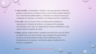  redes sociales. comunidades virtuales en las que personas a distancia
pueden comunicarse en tiempo real por escrito (chat), pueden disponer
de su información públicamente y conectarse con otras personas que
compartan sus intereses, su historia o sus deseos (incluso románticos).
 las wikis. sitios de acceso libre a la información mediante la
acumulación voluntaria de saberes, a la manera de las antiguas
enciclopedias, pero esta vez organizada de manera colaborativa: cada
usuario aporta su granito de arena.
 blogs. páginas unipersonales o grupales que hacen las veces de diario,
de publicación o de texto literario, para compartir diversas formas
de texto y de relato (incluso audiovisual) valiéndose de las
herramientas de la internet y recibiendo además feedback de los
lectores o seguidores.
fuente: https://concepto.de/web-2-0/#ixzz616ua2rdf
 