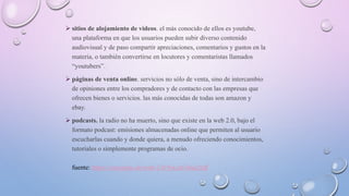  sitios de alojamiento de videos. el más conocido de ellos es youtube,
una plataforma en que los usuarios pueden subir diverso contenido
audiovisual y de paso compartir apreciaciones, comentarios y gustos en la
materia, o también convertirse en locutores y comentaristas llamados
“youtubers”.
 páginas de venta online. servicios no sólo de venta, sino de intercambio
de opiniones entre los compradores y de contacto con las empresas que
ofrecen bienes o servicios. las más conocidas de todas son amazon y
ebay.
 podcasts. la radio no ha muerto, sino que existe en la web 2.0, bajo el
formato podcast: emisiones almacenadas online que permiten al usuario
escucharlas cuando y donde quiera, a menudo ofreciendo conocimientos,
tutoriales o simplemente programas de ocio.
fuente: https://concepto.de/web-2-0/#ixzz616ua2rdf
 