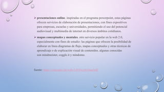  presentaciones online. inspiradas en el programa powerpoint, estas páginas
ofrecen servicios de elaboración de presentaciones, con fines expositivos
para empresas, escuelas y universidades, permitiendo el uso del potencial
audiovisual y multimedia de internet en diversos ámbitos cotidianos.
 mapas conceptuales y mentales. otro servicio popular en la web 2.0,
especialmente con fines de estudio: las páginas que ofrecen la posibilidad de
elaborar en línea diagramas de flujo, mapas conceptuales y otras técnicas de
aprendizaje o de explicación visual de contenidos. algunas conocidas
son mindmeister, coggle.it y mindomo.
fuente: https://concepto.de/web-2-0/#ixzz616ua2rdf
 