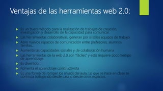Ventajas de las herramientas web 2.0:
 Es un buen método para la realización de trabajos de creación,
investigación y desarrollo de la capacidad para comunicar.
 Las herramientas colaborativas, generan por si solas equipos de trabajo.
 Abre nuevos espacios de comunicación entre profesores, alumnos,
familias,..
 Aumenta las capacidades sociales y de colaboración humana.
 Las herramientas de la web 2.0 son “fáciles” y esto requiere poco tiempo
de aprendizaje.
 Es divertido.
 Fomenta el aprendizaje constructivista.
 Es una forma de romper los muros del aula. Lo que se hace en clase se
continúa trabajando desde casa o desde otros espacios.
 