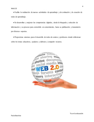 4
Web2.0
Tic enla educación
PaulaBautista
 Facilita la realización de nuevas actividades de aprendizaje y de evaluación y la creación de
redes de aprendizaje.
 Se desarrollan y mejoran las competencias digitales, desde la búsqueda y selección de
información y su proceso para convertirla en conocimiento, hasta su publicación y transmisión
por diversos soportes.
 Proporciona entornos para el desarrollo de redes de centros y profesores donde reflexionar
sobre los temas educativos, ayudarse y elaborar y compartir recursos.
 