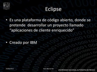 Eclipse
• Es una plataforma de código abierto, donde se
  pretende desarrollar un proyecto llamado
  “aplicaciones de cliente enriquecido”

• Creado por IBM




24/05/2012          B.A. Monserrat
 