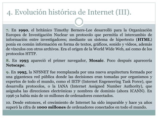 7. En 1990, el británico Timothy Berners-Lee desarrolló para la Organización
Europea de Investigación Nuclear un protocolo que permitía el intercambio de
información entre investigadores; mediante un sistema de hipertexto (HTML)
ponía en común información en forma de textos, gráficos, sonido y vídeos, además
de vínculos con otros archivos. Era el origen de la World Wide Web, así como de los
protocolos HTTP.
8. En 1993 apareció el primer navegador, Mosaic. Poco después aparecería
Netscape.
9. En 1995, la NFSNET fue reemplazada por una nueva arquitectura formada por
una gigantesca red pública donde las decisiones eran tomadas por organismos y
expertos de todo el mundo, como el IETF (Internet Engeneering Task Force), que
desarrolla protocolos, o la IANA (Internet Assigned Number Authority), que
asignaba las direcciones electrónicas y nombres de dominio (ahora ICANN). En
1996 ya había más de 10 millones de ordenadores conectados.
10. Desde entonces, el crecimiento de Internet ha sido imparable y hace ya años
superó la cifra de 1000 millones de ordenadores conectados en todo el mundo.
4. Evolución histórica de Internet (III).
 