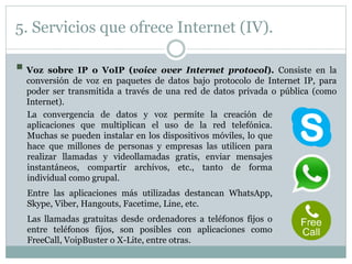 5. Servicios que ofrece Internet (IV).
 Voz sobre IP o VoIP (voice over Internet protocol). Consiste en la
conversión de voz en paquetes de datos bajo protocolo de Internet IP, para
poder ser transmitida a través de una red de datos privada o pública (como
Internet).
La convergencia de datos y voz permite la creación de
aplicaciones que multiplican el uso de la red telefónica.
Muchas se pueden instalar en los dispositivos móviles, lo que
hace que millones de personas y empresas las utilicen para
realizar llamadas y videollamadas gratis, enviar mensajes
instantáneos, compartir archivos, etc., tanto de forma
individual como grupal.
Entre las aplicaciones más utilizadas destancan WhatsApp,
Skype, Viber, Hangouts, Facetime, Line, etc.
Las llamadas gratuitas desde ordenadores a teléfonos fijos o
entre teléfonos fijos, son posibles con aplicaciones como
FreeCall, VoipBuster o X-Lite, entre otras.
 