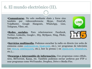 6. El mundo electrónico (II).
Comunicarse. No solo mediante chats y foros sino
también por videoconferencia: Skype, FreeCall,
VoipBuster, Google Hangouts, WhatsApp, Line,
Telegram, Viber, etc.
Redes sociales. Para relacionarnos: Facebook,
Twitter, Linkedin, Google+, Hi5, MySpace, Ning, Flickr,
Instagram, etc.
Servicios multimedia. Podemos escuchar la radio en directo (en webs de
emisoras como cadena100.es, los40.com, etc.), ver programas de televisión
(en rtve.es, antena3.com, etc.), leer la prensa ( en elpais.com, elmundo.es,
etc.),…
Descarga e intercambio de información. Con programas como eMule,
Ares, BitTorrent, Kazaa, etc. También podemos enviar archivos por FTP o
usar programas como WeTransfer, Dropbox, Drive o Media Fire.
 