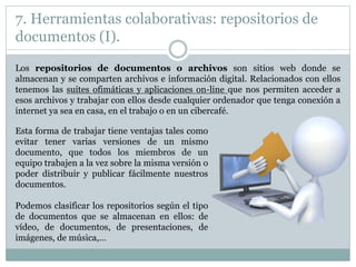 7. Herramientas colaborativas: repositorios de
documentos (I).
Los repositorios de documentos o archivos son sitios web donde se
almacenan y se comparten archivos e información digital. Relacionados con ellos
tenemos las suites ofimáticas y aplicaciones on-line que nos permiten acceder a
esos archivos y trabajar con ellos desde cualquier ordenador que tenga conexión a
internet ya sea en casa, en el trabajo o en un cibercafé.
Esta forma de trabajar tiene ventajas tales como
evitar tener varias versiones de un mismo
documento, que todos los miembros de un
equipo trabajen a la vez sobre la misma versión o
poder distribuir y publicar fácilmente nuestros
documentos.
Podemos clasificar los repositorios según el tipo
de documentos que se almacenan en ellos: de
vídeo, de documentos, de presentaciones, de
imágenes, de música,…
 