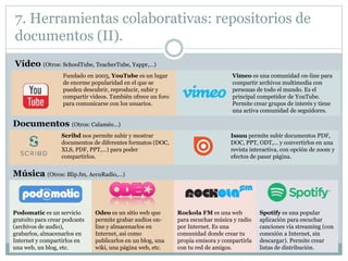 7. Herramientas colaborativas: repositorios de
documentos (II).
Vídeo (Otros: SchoolTube, TeacherTube, Yappr,…)
Fundado en 2005, YouTube es un lugar
de enorme popularidad en el que se
pueden descubrir, reproducir, subir y
compartir vídeos. También ofrece un foro
para comunicarse con los usuarios.
Vimeo es una comunidad on-line para
compartir archivos multimedia con
personas de todo el mundo. Es el
principal competidor de YouTube.
Permite crear grupos de interés y tiene
una activa comunidad de seguidores.
Documentos (Otros: Calaméo…)
Scribd nos permite subir y mostrar
documentos de diferentes formatos (DOC,
XLS, PDF, PPT,…) para poder
compartirlos.
Issuu permite subir documentos PDF,
DOC, PPT, ODT,… y convertirlos en una
revista interactiva, con opción de zoom y
efectos de pasar página.
Música (Otros: Blip.fm, AccuRadio,…)
Podomatic es un servicio
gratuito para crear podcasts
(archivos de audio),
grabarlos, almacenarlos en
Internet y compartirlos en
una web, un blog, etc.
Odeo es un sitio web que
permite grabar audios on-
line y almacenarlos en
Internet, así como
publicarlos en un blog, una
wiki, una página web, etc.
Rockola FM es una web
para escuchar música y radio
por Internet. Es una
comunidad donde crear tu
propia emisora y compartirla
con tu red de amigos.
Spotify es una popular
aplicación para escuchar
canciones vía streaming (con
conexión a Internet, sin
descargar). Permite crear
listas de distribución.
 