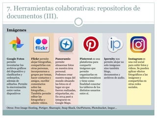 7. Herramientas colaborativas: repositorios de
documentos (III).
Imágenes
Google Fotos
permite
inventariar los
archivos gráficos
del dispositivo y
clasificarlos y
ordenarlos,
además de
editarlos. Permite
la sincronización
entre varios
dispositivos
Flickr permite
alojar fotografías,
compartirlas con
otras personas,
incorporarnos a
grupos por temas,
hacer contactos y
amigos, escribir
comentarios
sobre las
fotografías,…
También permite
editar las
fotografías y
admite vídeos.
Panoramio
permite
almacenar fotos
en nuestra área
personal.
Podemos crear
nuestro mapa del
mundo situando
las fotos en el
lugar en que
fueron realizadas,
etiquetarlas, etc.
En 2014 pasó a
integrarse en
Google Maps.
Pinterest es una
plataforma para
compartir
imágenes que
permite
organizarlas en
tableros temáticos
y tiene como
finalidad conectar
los tableros de los
distintos usuarios
entre sí.
Ipernity nos
permite alojar no
solo imágenes
sino también
blogs,
documentos y
archivos de audio.
Instagram es
una red social
para subir fotos y
vídeos. Se pueden
aplicar efectos
fotográficos a las
imágenes y
compartirlas en
otras redes
sociales.
Otros: Free Image Hosting, Pictiger, Shareapic, Snap Shack, OurPictures, Photobucket, Imgur…
 