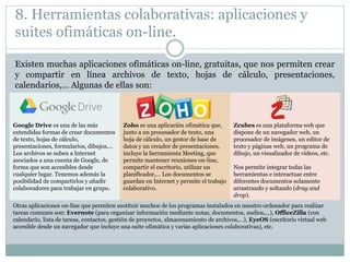8. Herramientas colaborativas: aplicaciones y
suites ofimáticas on-line.
Existen muchas aplicaciones ofimáticas on-line, gratuitas, que nos permiten crear
y compartir en línea archivos de texto, hojas de cálculo, presentaciones,
calendarios,… Algunas de ellas son:
Google Drive es una de las más
extendidas formas de crear documentos
de texto, hojas de cálculo,
presentaciones, formularios, dibujos,…
Los archivos se suben a Internet
asociados a una cuenta de Google, de
forma que son accesibles desde
cualquier lugar. Tenemos además la
posibilidad de compartirlos y añadir
colaboradores para trabajar en grupo.
Zoho es una aplicación ofimática que,
junto a un procesador de texto, una
hoja de cálculo, un gestor de base de
datos y un creador de presentaciones,
incluye la herramienta Meeting, que
permite mantener reuniones on-line,
compartir el escritorio, utilizar un
planificador,… Los documentos se
guardan en Internet y permite el trabajo
colaborativo.
Zcubes es una plataforma web que
dispone de un navegador web, un
procesador de imágenes, un editor de
texto y páginas web, un programa de
dibujo, un visualizador de vídeos, etc.
Nos permite integrar todas las
herramientas e interactuar entre
diferentes documentos solamente
arrastrando y soltando (drag and
drop).
Otras aplicaciones on-line que permiten sustituir muchos de los programas instalados en nuestro ordenador para realizar
tareas comunes son: Evernote (para organizar información mediante notas, documentos, audios,…), OfficeZilla (con
calendario, lista de tareas, contactos, gestión de proyectos, almacenamiento de archivos,…), EyeOS (escritorio virtual web
accesible desde un navegador que incluye una suite ofimática y varias aplicaciones colaborativas), etc.
 