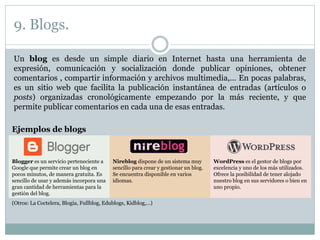 9. Blogs.
Un blog es desde un simple diario en Internet hasta una herramienta de
expresión, comunicación y socialización donde publicar opiniones, obtener
comentarios , compartir información y archivos multimedia,… En pocas palabras,
es un sitio web que facilita la publicación instantánea de entradas (artículos o
posts) organizadas cronológicamente empezando por la más reciente, y que
permite publicar comentarios en cada una de esas entradas.
Ejemplos de blogs
Blogger es un servicio perteneciente a
Google que permite crear un blog en
pocos minutos, de manera gratuita. Es
sencillo de usar y además incorpora una
gran cantidad de herramientas para la
gestión del blog.
Nireblog dispone de un sistema muy
sencillo para crear y gestionar un blog.
Se encuentra disponible en varios
idiomas.
WordPress es el gestor de blogs por
excelencia y uno de los más utilizados.
Ofrece la posibilidad de tener alojado
nuestro blog en sus servidores o bien en
uno propio.
(Otros: La Coctelera, Blogia, Fullblog, Edublogs, Kidblog,…)
 