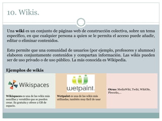 10. Wikis.
Una wiki es un conjunto de páginas web de construcción colectiva, sobre un tema
específico, en que cualquier persona a quien se le permita el acceso puede añadir,
editar o eliminar contenidos.
Esto permite que una comunidad de usuarios (por ejemplo, profesores y alumnos)
elaboren conjuntamente contenidos y compartan información. Las wikis pueden
ser de uso privado o de uso público. La más conocida es Wikipedia.
Ejemplos de wikis
Otras: MediaWiki, Twiki, WikiOle,
Pbworks,…
Wikispaces es una de las wikis más
sencillas y versátiles que se pueden
crear. Es gratuita y ofrece 2 GB de
espacio.
Wetpaint es una de las wikis más
utilizadas, también muy fácil de usar
 