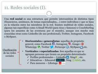 11. Redes sociales (I).
Una red social es una estructura que permite intercambios de distintos tipos
(financieros, amistosos, de temas especializados,…) entre individuos y que se basa
en la relación entre los miembros de la red. Existen multitud de redes sociales,
algunas tan específicas como A Small World (para ricos y famosos) o CouchSurfing
(para los amantes de las aventuras por el mundo), aunque son mucho más
conocidas otras como Linkedln (de uso profesional), Twitter, Instagram, Facebook
o MySpace.
Clasificación
de las redes
sociales
• Horizontales o generalistas: aquellas de propósito
general, como Facebook , Instagram , Googe+
WhatsApp , Twitter , Periscope , MySpace ,etc.
• Verticales o especializadas. Son aquellas en que se
agrupan personas que tienen un propósito determinado:
 Perfiles profesionales – Linkedln , Xing , etc.
 Educativas – Educared , Ning , etc.
 Para menores – Lifestage .
 