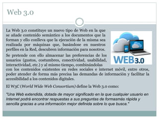 Web 3.0
La Web 3.0 constituye un nuevo tipo de Web en la que
se añade contenido semántico a los documentos que la
forman y ello conlleva que la ejecución de la misma sea
realizada por máquinas que, basándose en nuestros
perfiles en la Red, descubren información para nosotros.
Se pretende con ello almacenar las preferencias de los
usuarios (gustos, costumbres, conectividad, usabilidad,
interactividad, etc.) y al mismo tiempo, combinándolas
El W3C (World Wide Web Consortium) define la Web 3.0 como:
"Una Web extendida, dotada de mayor significado en la que cualquier usuario en
Internet podrá encontrar respuestas a sus preguntas de formasmás rápida y
sencilla gracias a una información mejor definida sobre lo que busca."
con los contenidos existentes en redes sociales e internet móvil, entre otros,
poder atender de forma más precisa las demandas de información y facilitar la
accesibilidad a los contenidos digitales.
 
