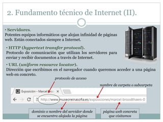 dominio o nombre del servidor donde
se encuentra alojada la página
2. Fundamento técnico de Internet (II).
• Servidores.
Potentes equipos informáticos que alojan infinidad de páginas
web. Están conectados siempre a Internet.
• HTTP (hypertext transfer protocol).
Protocolo de comunicación que utilizan los servidores para
enviar y recibir documentos a través de Internet.
• URL (uniform resource locator).
Dirección que escribimos en el navegador cuando queremos acceder a una página
web en concreto.
protocolo de acceso
nombre de carpeta o subcarpeta
página web concreta
que visitamos
 