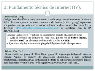 2. Fundamento técnico de Internet (IV).
• Dirección IPv4.
Código que identifica a cada ordenador o cada grupo de ordenadores de forma
única. Está compuesta por cuatro números decimales (entre 2 y 255) separados
por puntos (así, permite aprox. 4000 millones de direcciones). Por ejemplo, la
dirección http://danielggtecnologia.blogspot.com se identifica con la IP
216.58.210.161
Conocer la dirección IP pública de un dominio usando el comando ping:
1. Abre la consola de comandos. Para ello, pincha en el botón inicio,
escribe “cmd” en el campo de búsqueda y pulsa ENTER.
2. Ejecuta el siguiente comando: ping danielggtecnologia.blogspot.com
• Dirección IPv6.
Última versión del protocolo IPv4. Es un protocolo seguro que trabaja de manera
cifrada. Amplía el número de direcciones disponibles a una cantidad
prácticamente ilimitada (340 sextillones). Se trata de ocho grupos de cuatro dígitos
hexadecimales (ejemplo: 2001:0db8:3c4d:0015:0000:0000:1a2f:1a2b).
 