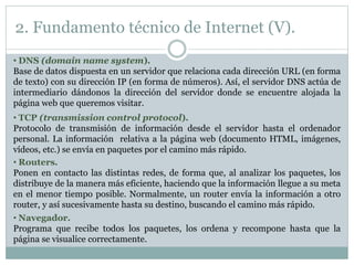 • DNS (domain name system).
Base de datos dispuesta en un servidor que relaciona cada dirección URL (en forma
de texto) con su dirección IP (en forma de números). Así, el servidor DNS actúa de
intermediario dándonos la dirección del servidor donde se encuentre alojada la
página web que queremos visitar.
• TCP (transmission control protocol).
Protocolo de transmisión de información desde el servidor hasta el ordenador
personal. La información relativa a la página web (documento HTML, imágenes,
vídeos, etc.) se envía en paquetes por el camino más rápido.
• Routers.
Ponen en contacto las distintas redes, de forma que, al analizar los paquetes, los
distribuye de la manera más eficiente, haciendo que la información llegue a su meta
en el menor tiempo posible. Normalmente, un router envía la información a otro
router, y así sucesivamente hasta su destino, buscando el camino más rápido.
• Navegador.
Programa que recibe todos los paquetes, los ordena y recompone hasta que la
página se visualice correctamente.
2. Fundamento técnico de Internet (V).
 