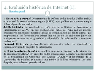 4. Evolución histórica de Internet (I).
1. Entre 1962 y 1969, el Departamento de Defensa de los Estados Unidos trabaja
en una red de comunicaciones segura (ARPA) que pudiese mantenerse aunque
fallase alguno de sus nodos.
J.C.R. Licklider fue nombrado en 1962 jefe de la Oficina de Procesado de
Información de ARPA. En sus publicaciones habla de: “una red de muchos
ordenadores conectados mediante líneas de comunicación de banda ancha” que
proporcionan “las funciones que existen hoy en día de las bibliotecas junto con
anticipados avances en el guardado y adquisición de información y funciones
simbióticas”.
Leonard Kleinrock publicó diversos documentos sobre la necesidad de
comunicarse usando paquetes de información.
2. El 20 de octubre de 1969 se establece la primera conexión de la primera red
de ordenadores (ARPANET) entre los nodos situados en el laboratorio de Kleinrock
en la Universidad de California, Los Ángeles (UCLA) y el laboratorio de la
Universidad de Stanford (California) por medio de la línea telefónica. Dos años
después ya contaba con 40 ordenadores.
Línea temporal
 