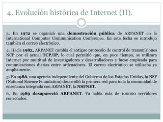 3. En 1972 se organizó una demostración pública de ARPANET en la
International Computer Communication Conference. En esta fecha se introdujo
también el correo electrónico.
4. Hacia 1983, ARPANET cambia el antiguo protocolo de control de transmisiones
NCP por el actual TCP/IP, lo cual permitió que, en poco tiempo, se utilizara
Internet por multitud de investigadores y desarrolladores y fuese empleada para
comunicaciones diarias entre ordenadores. El correo electrónico se utilizaba ya
ampliamente.
5. En 1986, una agencia independiente del Gobierno de los Estados Unidos, la NSF
(National Science Foundation) desarrolló la primera red para toda la comunidad de
enseñanza integrada con ARPANET, la NSFNET.
6. En 1989 desapareció ARPANET. Ya había más de 100000 servidores
conectados.
4. Evolución histórica de Internet (II).
 