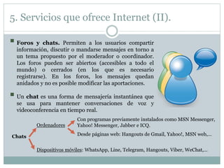 5. Servicios que ofrece Internet (II).
 Foros y chats. Permiten a los usuarios compartir
información, discutir o mandarse mensajes en torno a
un tema propuesto por el moderador o coordinador.
Los foros pueden ser abiertos (accesibles a todo el
mundo) o cerrados (en los que es necesario
registrarse). En los foros, los mensajes quedan
anidados y no es posible modificar las aportaciones.
 Un chat es una forma de mensajería instantánea que
se usa para mantener conversaciones de voz y
videoconferencia en tiempo real.
Chats
Ordenadores
Dispositivos móviles: WhatsApp, Line, Telegram, Hangouts, Viber, WeChat,…
Con programas previamente instalados como MSN Messenger,
Yahoo! Messenger, Jabber e ICQ.
Desde páginas web: Hangouts de Gmail, Yahoo!, MSN web,…
 