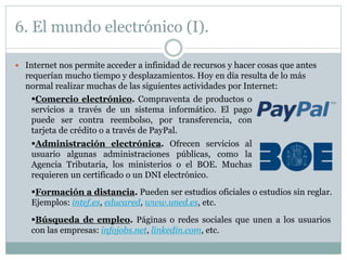 6. El mundo electrónico (I).
 Internet nos permite acceder a infinidad de recursos y hacer cosas que antes
requerían mucho tiempo y desplazamientos. Hoy en día resulta de lo más
normal realizar muchas de las siguientes actividades por Internet:
Comercio electrónico. Compraventa de productos o
servicios a través de un sistema informático. El pago
puede ser contra reembolso, por transferencia, con
tarjeta de crédito o a través de PayPal.
Administración electrónica. Ofrecen servicios al
usuario algunas administraciones públicas, como la
Agencia Tributaria, los ministerios o el BOE. Muchas
requieren un certificado o un DNI electrónico.
Formación a distancia. Pueden ser estudios oficiales o estudios sin reglar.
Ejemplos: intef.es, educared, www.uned.es, etc.
Búsqueda de empleo. Páginas o redes sociales que unen a los usuarios
con las empresas: infojobs.net, linkedin.com, etc.
 