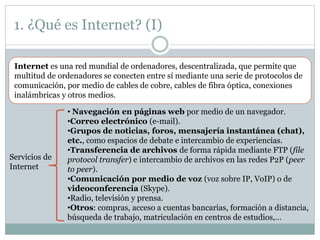1. ¿Qué es Internet? (I)
Internet es una red mundial de ordenadores, descentralizada, que permite que
multitud de ordenadores se conecten entre sí mediante una serie de protocolos de
comunicación, por medio de cables de cobre, cables de fibra óptica, conexiones
inalámbricas y otros medios.
Servicios de
Internet
• Navegación en páginas web por medio de un navegador.
•Correo electrónico (e-mail).
•Grupos de noticias, foros, mensajería instantánea (chat),
etc., como espacios de debate e intercambio de experiencias.
•Transferencia de archivos de forma rápida mediante FTP (file
protocol transfer) e intercambio de archivos en las redes P2P (peer
to peer).
•Comunicación por medio de voz (voz sobre IP, VoIP) o de
videoconferencia (Skype).
•Radio, televisión y prensa.
•Otros: compras, acceso a cuentas bancarias, formación a distancia,
búsqueda de trabajo, matriculación en centros de estudios,…
 
