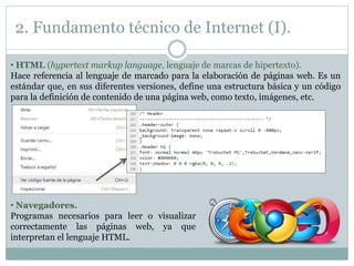 2. Fundamento técnico de Internet (I).
• HTML (hypertext markup language, lenguaje de marcas de hipertexto).
Hace referencia al lenguaje de marcado para la elaboración de páginas web. Es un
estándar que, en sus diferentes versiones, define una estructura básica y un código
para la definición de contenido de una página web, como texto, imágenes, etc.
• Navegadores.
Programas necesarios para leer o visualizar
correctamente las páginas web, ya que
interpretan el lenguaje HTML.
 