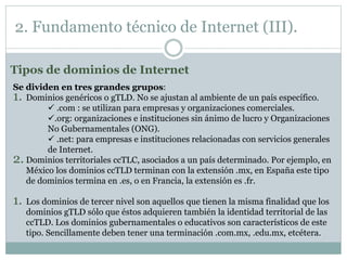 2. Fundamento técnico de Internet (III).
Se dividen en tres grandes grupos:
1. Dominios genéricos o gTLD. No se ajustan al ambiente de un país específico.
 .com : se utilizan para empresas y organizaciones comerciales.
.org: organizaciones e instituciones sin ánimo de lucro y Organizaciones
No Gubernamentales (ONG).
 .net: para empresas e instituciones relacionadas con servicios generales
de Internet.
2. Dominios territoriales ccTLC, asociados a un país determinado. Por ejemplo, en
México los dominios ccTLD terminan con la extensión .mx, en España este tipo
de dominios termina en .es, o en Francia, la extensión es .fr.
1. Los dominios de tercer nivel son aquellos que tienen la misma finalidad que los
dominios gTLD sólo que éstos adquieren también la identidad territorial de las
ccTLD. Los dominios gubernamentales o educativos son característicos de este
tipo. Sencillamente deben tener una terminación .com.mx, .edu.mx, etcétera.
Tipos de dominios de Internet
 