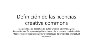 Definición de las licencias
creative commons
Las Licencias de derechos de autor Creative Commons y sus
herramientas, forman un equilibrio dentro de la premisa tradicional de
"todos los derechos reservados" que las leyes de propiedad intelectual
establece.
 