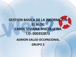 GESTION BASICA DE LA INFORMCION
EL BLOG
CAROL VIVIANA MATTA LEIVA
I.D: 000352873
ADMON SALUD OCUPACIONAL
GRUPO 5
 