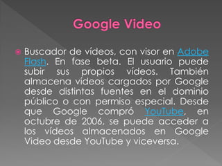    Buscador de vídeos, con visor en Adobe
    Flash. En fase beta. El usuario puede
    subir sus propios vídeos. También
    almacena vídeos cargados por Google
    desde distintas fuentes en el dominio
    público o con permiso especial. Desde
    que Google compró YouTube, en
    octubre de 2006, se puede acceder a
    los vídeos almacenados en Google
    Video desde YouTube y viceversa.
 