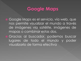    Google Maps es el servicio, vía web, que
    nos permite visualizar el mundo a través
    de imágenes vía satélite, imágenes de
    mapas o combinar estas dos.
   Gracias al buscador, podemos buscar
    lugares de todo el mundo y poder
    visualizarlo de forma efectiva
 