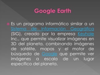    Es un programa informático similar a un
    Sistema de Información Geográfica
    (SIG), creado por la empresa Keyhole
    Inc., que permite visualizar imágenes en
    3D del planeta, combinando imágenes
    de satélite, mapas y el motor de
    búsqueda de Google que permite ver
    imágenes a escala de un lugar
    específico del planeta.
 