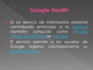    Es un servicio de información personal
    centralizado enfocado a la sanidad
    (también conocido como Historial
    Clínico Electrónico de Google.
   El servicio permite a los usuarios de
    Google registrar voluntariamente su
    Historial Clínico.
 