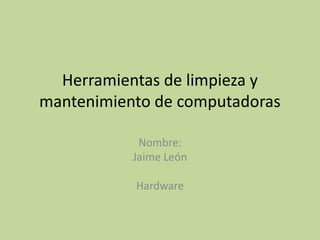 Herramientas de limpieza y
mantenimiento de computadoras

            Nombre:
           Jaime León

           Hardware
 