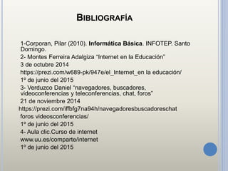 BIBLIOGRAFÍA
1-Corporan, Pilar (2010). Informática Básica. INFOTEP. Santo
Domingo.
2- Montes Ferreira Adalgiza “Internet en la Educación”
3 de octubre 2014
https://prezi.com/w689-pk/947e/el_Internet_en la educación/
1º de junio del 2015
3- Verduzco Daniel “navegadores, buscadores,
videoconferencias y teleconferencias, chat, foros”
21 de noviembre 2014
https://prezi.com/iffbfg7na94h/navegadoresbuscadoreschat
foros videosconferencias/
1º de junio del 2015
4- Aula clic.Curso de internet
www.uu.es/comparte/internet
1º de junio del 2015
 