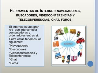 HERRAMIENTAS DE INTERNET: NAVEGADORES,
BUSCADORES, VIDEOCONFERENCIAS Y
TELECONFERENCIAS, CHAT, FOROS.
El internet es una gran
red que interconecta
computadoras y
ordenadores entres si.
Entre estas tenemos las
siguientes:
*Navegadores
*Buscadores
*Videoconferencias y
Teleconferencias
*Chat
*Foros
 