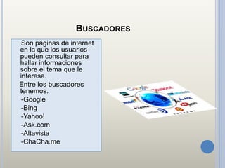 BUSCADORES
Son páginas de internet
en la que los usuarios
pueden consultar para
hallar informaciones
sobre el tema que le
interesa.
Entre los buscadores
tenemos.
-Google
-Bing
-Yahoo!
-Ask.com
-Altavista
-ChaCha.me
 