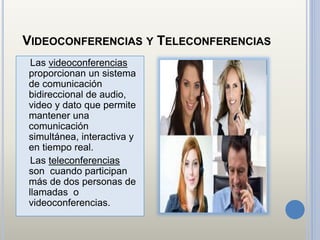 VIDEOCONFERENCIAS Y TELECONFERENCIAS
Las videoconferencias
proporcionan un sistema
de comunicación
bidireccional de audio,
video y dato que permite
mantener una
comunicación
simultánea, interactiva y
en tiempo real.
Las teleconferencias
son cuando participan
más de dos personas de
llamadas o
videoconferencias.
 