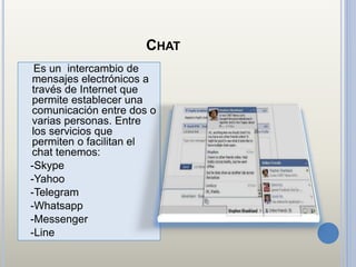 CHAT
Es un intercambio de
mensajes electrónicos a
través de Internet que
permite establecer una
comunicación entre dos o
varias personas. Entre
los servicios que
permiten o facilitan el
chat tenemos:
-Skype
-Yahoo
-Telegram
-Whatsapp
-Messenger
-Line
 