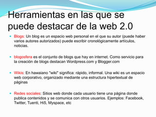 Herramientas en las que se
puede destacar de la web 2.0
 Blogs: Un blog es un espacio web personal en el que su autor (puede haber
varios autores autorizados) puede escribir cronológicamente artículos,
noticias.
 blogosfera es el conjunto de blogs que hay en internet. Como servicio para
la creación de blogs destacan Wordpress.com y Blogger.com
 Wikis: En hawaiano "wiki" significa: rápido, informal. Una wiki es un espacio
web corporativo, organizado mediante una estructura hipertextual de
páginas
 Redes sociales: Sitios web donde cada usuario tiene una página donde
publica contenidos y se comunica con otros usuarios. Ejemplos: Facebook,
Twitter, Tuenti, Hi5, Myspace, etc
 