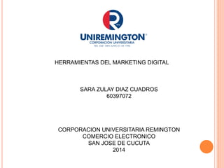 HERRAMIENTAS DEL MARKETING DIGITAL 
SARA ZULAY DIAZ CUADROS 
60397072 
CORPORACION UNIVERSITARIA REMINGTON 
COMERCIO ELECTRONICO 
SAN JOSE DE CUCUTA 
2014 
 
