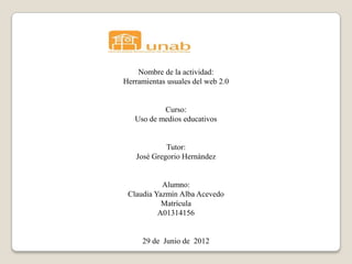 Nombre de la actividad:
Herramientas usuales del web 2.0


           Curso:
   Uso de medios educativos


            Tutor:
   José Gregorio Hernández


           Alumno:
 Claudia Yazmín Alba Acevedo
           Matrícula
          A01314156


     29 de Junio de 2012
 